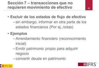 Sección 7 –transacciones que no requieren movimiento de efectivo 
•Excluir de los estados de flujo de efectivo 
–sin embargo, informar en otra parte de los estados financieros (Por ej.,notas) 
•Ejemplos 
–Arrendamiento financiero (reconocimiento inicial) 
–Emitir patrimonio propio para adquirir negocio 
–convertir deuda en patrimonio 
62  