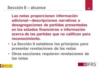 64 
Sección 8 –alcance 
Las notas proporcionan información adicional―descripciones narrativas o desagregaciones de partidas presentadas en los estados financieros e información acerca de las partidas que no califican para reconocimiento. 
•La Sección 8 establece los principios para presentar revelaciones de las notas 
•Otras secciones requieren revelaciones de las notas  