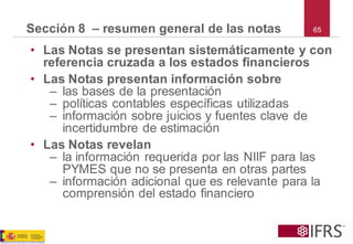 65Sección 8 –resumen general de las notas 
•Las Notas se presentan sistemáticamente y con referencia cruzada a los estados financieros 
•Las Notas presentan información sobre 
–las bases de la presentación 
–políticas contables específicas utilizadas 
–información sobre juicios y fuentes clave de incertidumbre de estimación 
•Las Notas revelan 
–la información requerida por las NIIF para las PYMESque no se presenta en otras partes 
–información adicional que es relevante para la comprensión del estado financiero  