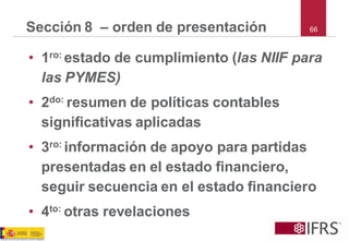 66 
Sección 8 –orden de presentación 
•1ro: estado de cumplimiento (las NIIF para las PYMES) 
•2do: resumen de políticas contables significativas aplicadas 
•3ro: información de apoyo para partidas presentadas en el estado financiero, seguir secuencia en el estado financiero 
•4to: otras revelaciones  