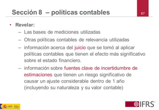67Sección 8 –políticas contables 
•Revelar: 
–Las bases de mediciones utilizadas 
–Otras políticas contables de relevancia utilizadas 
–información acerca del juicio que se tomó al aplicar políticas contables que tienen el efecto más significativo sobre el estado financiero. 
–información sobre fuentes clave de incertidumbre de estimaciones que tienen un riesgo significativo de causar un ajuste considerable dentro de 1 año (incluyendo su naturaleza y su valor contable)  