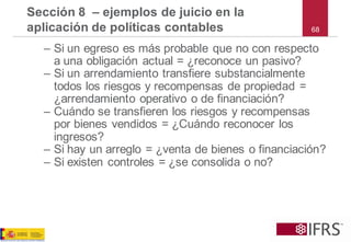 –Si un egreso es más probable que no con respecto a una obligación actual = ¿reconoce un pasivo? 
–Si un arrendamiento transfiere substancialmente todos los riesgos y recompensas de propiedad = ¿arrendamiento operativo o de financiación? 
–Cuándo se transfieren los riesgos y recompensas por bienes vendidos = ¿Cuándo reconocer los ingresos? 
–Si hay un arreglo = ¿venta de bienes o financiación? 
–Si existen controles = ¿se consolida o no? 
Sección 8 –ejemplos de juicio en la aplicación de políticas contables 
68  