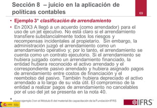 •Ejemplo 3*clasificación de arrendamiento 
•En 20X3 A llegó a un acuerdo (como arrendador) para el uso de un jet ejecutivo. No está claro si el arrendamiento transfiere substancialmente todos los riesgos y recompensas incidentales al propietario. Sin embargo, la administración juzgó el arrendamiento como un arrendamiento operativo y; por lo tanto, el arrendamiento se cuenta como un contrato ejecutorio. Si el arrendamiento se hubiera juzgado como un arrendamiento financiado, la entidad hubiera reconocido el activo arrendado y el correspondiente pasivo arrendado y hubiera asignado pagos de arrendamiento entre costos de financiación y el reembolso del pasivo. También hubiera depreciado el activo arrendado a lo largo de su vida útil. El compromiso de la entidad a realizar pagos de arrendamiento no cancelables por el uso del jet se presenta en la nota 40. 
*véase ejemplo 3 en el Módulo 8 del material de capacitación de la Fundación IFRS 
Sección 8 –juicio en la aplicación de políticas contables69  