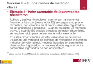 •Ejemplo 4*Valor razonable de instrumentos financieros 
Activos y pasivos financieros que no son instrumentos financieros básicos (véase nota 12) se cargan a su precio razonable, con cambios en el precio razonable registrados en las ganancias y pérdidas. Cuando no existe un mercado activo, o cuando los precios ofrecidos no están disponibles, se requiere juicio para determinar el valor razonable. 
En estas circunstancias, el valor razonable se determina utilizando una variedad de técnicas de valoración incluyendo métodos de valor actual, modelos basados en parámetros observables ingresados, y modelos donde algunos de los parámetros ingresados no son observables. 
*véase ejemplo 4 en el Módulo 8 del material de capacitación de la Fundación IFRS 
Sección 8 –Suposiciones de medición claves70  