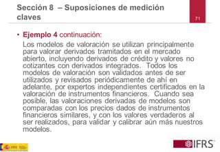 •Ejemplo 4 continuación: 
Los modelos de valoración se utilizan principalmente para valorar derivados tramitados en el mercado abierto, incluyendo derivados de crédito y valores no cotizantes con derivados integrados. Todos los modelos de valoración son validados antes de ser utilizados y revisados periódicamente de ahí en adelante, por expertos independientes certificados en la valoración de instrumentos financieros. Cuando sea posible, las valoraciones derivadas de modelos son comparadas con los precios dados de instrumentos financieros similares, y con los valores verdaderos al ser realizados, para validar y calibrar aún más nuestros modelos. 
Sección 8 –Suposiciones de medición claves71  