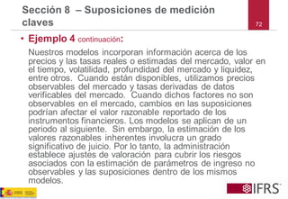 •Ejemplo 4 continuación: 
Nuestros modelos incorporan información acerca de los precios y las tasas reales o estimadas del mercado, valor en el tiempo, volatilidad, profundidad del mercado y liquidez, entre otros. Cuando están disponibles, utilizamos precios observables del mercado y tasas derivadas de datos verificables del mercado. Cuando dichos factores no son observables en el mercado, cambios en las suposiciones podrían afectar el valor razonable reportado de los instrumentos financieros. Los modelos se aplican de un periodo al siguiente. Sin embargo, la estimación de los valores razonables inherentes involucra un grado significativo de juicio. Por lo tanto, la administración establece ajustes de valoración para cubrir los riesgos asociados con la estimación de parámetros de ingreso no observables y las suposiciones dentro de los mismos modelos. 
Sección 8 –Suposiciones de medición claves72  
