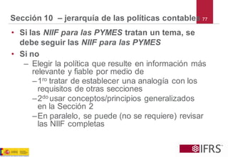 77Sección 10 –jerarquía de las políticas contables 
•Si las NIIF para las PYMES tratan un tema, se debe seguir lasNIIF para las PYMES 
•Si no 
–Elegir la política que resulte en información más relevante y fiable por medio de 
–1rotratar de establecer una analogía con los requisitos de otras secciones 
–2do usar conceptos/principios generalizados en la Sección 2 
–En paralelo, se puede (no se requiere) revisar las NIIF completas  