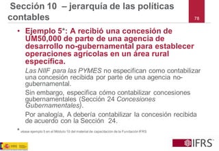 78 
Sección 10 –jerarquía de las políticas contables 
•Ejemplo 5*: A recibió una concesión de UM50,000 de parte de una agencia de desarrollo no-gubernamental para establecer operaciones agrícolas en un área rural específica. 
Las NIIF para las PYMES no especifican como contabilizar una concesión recibida por parte de una agencia no- gubernamental. 
Sin embargo, especifica cómo contabilizar concesiones gubernamentales (Sección 24 Concesiones Gubernamentales). 
Por analogía, A debería contabilizar la concesión recibida de acuerdo con la Sección 24. 
*véase ejemplo 5 en el Módulo 10 del material de capacitación de la Fundación IFRS  