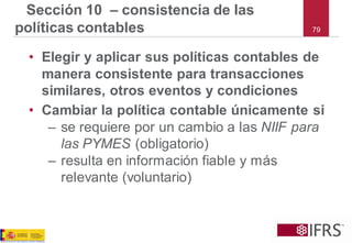 79 
Sección 10 –consistencia de las políticas contables 
•Elegir y aplicar sus políticas contables de manera consistente para transacciones similares, otros eventos y condiciones 
•Cambiar la política contable únicamente si 
–se requiere por un cambio a las NIIF para las PYMES (obligatorio) 
–resulta en información fiable y más relevante (voluntario)  
