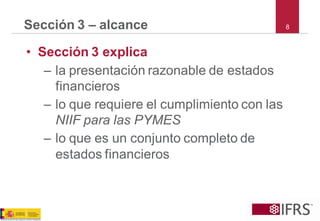 8Sección 3 –alcance 
•Sección 3 explica 
–la presentación razonable de estados financieros 
–lo que requiere el cumplimiento con las NIIF para las PYMES 
–lo que es un conjunto completo de estados financieros  