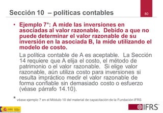 80 
Sección 10 –políticas contables 
•Ejemplo 7*: A mide las inversiones en asociadas al valor razonable. Debido a que no puede determinar el valor razonable de su inversión en la asociada B, la mide utilizando el modelo de costo. 
La política contable de A es aceptable. La Sección 14 requiere que A elija el costo, el método de patrimonio o el valor razonable. Si elige valor razonable, aún utiliza costo para inversiones si resulta impráctico medir el valor razonable de forma confiable sin demasiado costo o esfuerzo (véase párrafo 14.10). 
*véase ejemplo 7 en el Módulo 10 del material de capacitación de la Fundación IFRS  