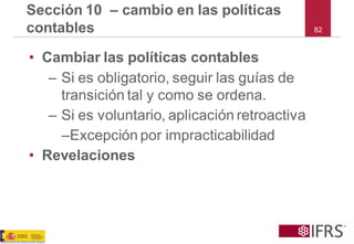 82Sección 10 –cambio en las políticas contables 
•Cambiar las políticas contables 
–Si es obligatorio, seguir las guías de transición tal y como se ordena. 
–Si es voluntario, aplicación retroactiva 
–Excepción por impracticabilidad 
•Revelaciones  