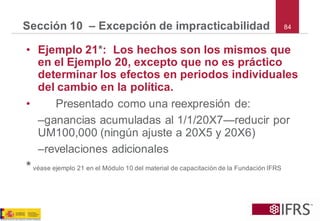 84 
Sección 10 –Excepción de impracticabilidad 
•Ejemplo 21*: Los hechos son los mismos que en el Ejemplo 20, excepto que no es práctico determinar los efectos en periodos individuales del cambio en la política. 
•Presentado como una reexpresión de: 
–ganancias acumuladas al 1/1/20X7—reducir por UM100,000 (ningún ajuste a 20X5 y 20X6) 
–revelaciones adicionales 
*véase ejemplo 21 en el Módulo 10 del material de capacitación de la Fundación IFRS  