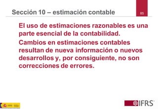 85 
Sección 10 –estimación contable 
El uso de estimaciones razonables es una parte esencial de la contabilidad. 
Cambios en estimaciones contables resultan de nueva información o nuevos desarrollos y, por consiguiente, no son correcciones de errores.  