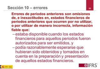 86 
Sección 10 –errores 
Errores de periodos anteriores son omisiones de, e inexactitudes en, estados financieros de periodos anteriores que ocurren por no utilizar, o por utilizar de manera incorrecta, información fiable que: 
–estaba disponible cuando los estados financieros para aquellos periodos fueron autorizados para ser emitidos, y 
–podía razonablemente esperarse que hubieran sido obtenidos y tomados en cuenta en la preparación y presentación de aquellos estados financieros.  