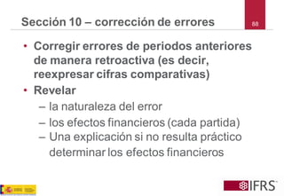 88 
Sección 10 –corrección de errores 
•Corregir errores de periodos anteriores de manera retroactiva (es decir, reexpresar cifras comparativas) 
•Revelar 
–la naturaleza del error 
–los efectos financieros (cada partida) 
–Una explicación si no resulta práctico determinar los efectos financieros  