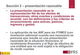 Sección 3 –presentación razonable 
•La presentación razonable es la representación fiel de los efectos de transacciones, otros eventos y condiciones de acuerdo con las definiciones y los criterios de reconocimiento para activos, pasivos, ingresos y gastos 
•La aplicación de las NIIF para las PYMES(conrevelación adicional cuando sea necesario) se presume que resulta en una presentación razonable de la situación financiera, el rendimiento financiero y el flujo de efectivo de una entidad que no está sujeta a la obligación de rendir cuentas 
9  