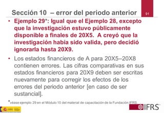 91 
Sección 10 –error del periodo anterior 
•Ejemplo 29*: Igual que el Ejemplo 28, excepto que la investigación estuvo públicamente disponible a finales de 20X5. A creyó que la investigación había sido valida, pero decidió ignorarla hasta 20X9. 
•Los estados financieros de A para 20X5–20X8 contienen errores. Las cifras comparativas en sus estados financieros para 20X9 deben ser escritas nuevamente para corregir los efectos de los errores del periodo anterior [en caso de ser sustancial]. 
*véase ejemplo 29 en el Módulo 10 del material de capacitación de la Fundación IFRS  