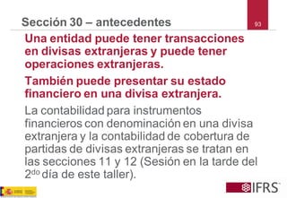 93 
Sección 30 –antecedentes 
Una entidad puede tener transacciones en divisas extranjeras y puede tener operaciones extranjeras. 
También puede presentar su estado financiero en una divisa extranjera. 
La contabilidad para instrumentos financieros con denominación en una divisa extranjera y la contabilidad de cobertura de partidas de divisas extranjeras se tratan en las secciones 11 y 12 (Sesión en la tarde del 2do día de este taller).  