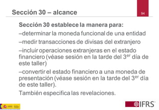 94 
Sección 30 –alcance 
Sección 30 establece la manera para: 
–determinar la moneda funcional de una entidad 
–medir transacciones de divisas del extranjero 
–incluir operaciones extranjeras en el estado financiero (véase sesión en la tarde del 3erdía de este taller) 
–convertir el estado financiero a una moneda de presentación (véase sesión en la tarde del 3erdía de este taller). 
También especifica las revelaciones.  