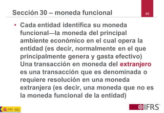 95 
Sección 30 –moneda funcional 
•Cada entidad identifica su moneda funcional―la moneda del principal ambiente económico en el cual opera la entidad (es decir, normalmente en el que principalmente genera y gasta efectivo) Una transacción en moneda del extranjeroes una transacción que es denominada o requiere resolución en una moneda extranjera (es decir, una moneda que no es la moneda funcional de la entidad)  