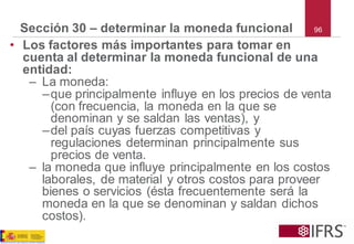 96 
Sección 30 –determinar la moneda funcional 
•Los factores más importantes para tomar en cuenta al determinar la moneda funcional de una entidad: 
–La moneda: 
–que principalmente influye en los precios de venta (con frecuencia, la moneda en la que se denominan y se saldan las ventas), y 
–del país cuyas fuerzas competitivas y regulaciones determinan principalmente sus precios de venta. 
–la moneda que influye principalmente en los costos laborales, de material y otros costos para proveer bienes o servicios (ésta frecuentemente será la moneda en la que se denominan y saldan dichos costos).  