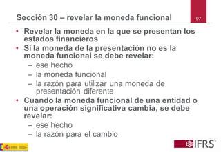 97 
Sección 30 –revelar la moneda funcional 
•Revelar la moneda en la que se presentan los estados financieros 
•Si la moneda de la presentación no es la moneda funcional se debe revelar: 
–ese hecho 
–la moneda funcional 
–la razón para utilizar una moneda de presentación diferente 
•Cuando la moneda funcional de una entidad o una operación significativa cambia, se debe revelar: 
–ese hecho 
–la razón para el cambio  
