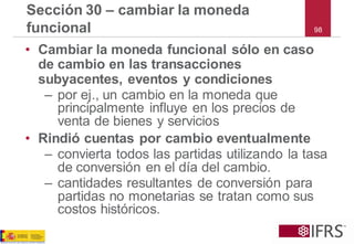 98 
Sección 30 –cambiar la moneda funcional 
•Cambiar la moneda funcional sólo en caso de cambio en las transacciones subyacentes, eventos y condiciones 
–por ej., un cambio en la moneda que principalmente influye en los precios de venta de bienes y servicios 
•Rindió cuentas por cambio eventualmente 
–convierta todos las partidas utilizando la tasa de conversión en el día del cambio. 
–cantidades resultantes de conversión para partidas no monetarias se tratan como sus costos históricos.  
