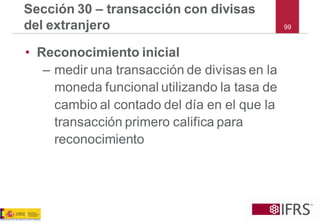 99 
Sección 30 –transacción con divisas del extranjero 
•Reconocimiento inicial 
–medir una transacción de divisas en la moneda funcional utilizando la tasa de cambio al contado del día en el que la transacción primero califica para reconocimiento  