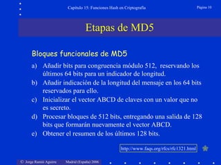 © Jorge Ramió Aguirre Madrid (España) 2006
Capítulo 15: Funciones Hash en Criptografía Página 10
Etapas de MD5
a) Añadir bits para congruencia módulo 512, reservando los
últimos 64 bits para un indicador de longitud.
b) Añadir indicación de la longitud del mensaje en los 64 bits
reservados para ello.
c) Inicializar el vector ABCD de claves con un valor que no
es secreto.
d) Procesar bloques de 512 bits, entregando una salida de 128
bits que formarán nuevamente el vector ABCD.
e) Obtener el resumen de los últimos 128 bits.
Bloques funcionales de MD5
http://www.faqs.org/rfcs/rfc1321.html
 