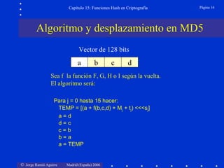 © Jorge Ramió Aguirre Madrid (España) 2006
Capítulo 15: Funciones Hash en Criptografía Página 16
a b c d
Vector de 128 bits
Sea f la función F, G, H o I según la vuelta.
El algoritmo será:
Para j = 0 hasta 15 hacer:
TEMP = [(a + f(b,c,d) + Mj + tj) <<<sj]
a = d
d = c
c = b
b = a
a = TEMP
Algoritmo y desplazamiento en MD5
 