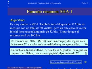 © Jorge Ramió Aguirre Madrid (España) 2006
Capítulo 15: Funciones Hash en Criptografía Página 19
Un resumen de 128 bits (MD5) tiene una complejidad algorítmica
de tan sólo 264
, un valor en la actualidad muy comprometido... 
En cambio la función SHA-1, Secure Hash Algorithm, entregará un
resumen de 160 bits; con una complejidad algorítmica de 280
. 
Algoritmo:
Es muy similar a MD5. También trata bloques de 512 bits de
mensaje con un total de 80 vueltas, pero en este caso el vector
inicial tiene una palabra más de 32 bits (E) por lo que el
resumen será de 160 bits.
Función resumen SHA-1
http://www.faqs.org/rfcs/rfc3174.html
 