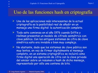© Jorge Ramió Aguirre Madrid (España) 2006
Capítulo 15: Funciones Hash en Criptografía Página 2
Uso de las funciones hash en criptografía
 Una de las aplicaciones más interesantes de la actual
criptografía es la posibilidad real de añadir en un
mensaje una firma digital: la autenticación completa.
 Todo esto comienza en el año 1976 cuando Diffie y
Hellman presentan un modelo de cifrado asimétrico con
clave pública. Con los antiguos sistemas de cifra de clave
simétrica esto era inviable o bien muy complejo.
 No obstante, dado que los sistemas de clave pública son
muy lentos, en vez de firmar digitalmente el mensaje
completo, en un sistema criptográfico se incluirá como
firma digital una operación de cifra con la clave privada
del emisor sobre un resumen o hash de dicho mensaje,
representado por sólo una centena de bits.
 