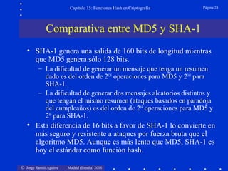 © Jorge Ramió Aguirre Madrid (España) 2006
Capítulo 15: Funciones Hash en Criptografía Página 24
• SHA-1 genera una salida de 160 bits de longitud mientras
que MD5 genera sólo 128 bits.
– La dificultad de generar un mensaje que tenga un resumen
dado es del orden de 2128
operaciones para MD5 y 2160
para
SHA-1.
– La dificultad de generar dos mensajes aleatorios distintos y
que tengan el mismo resumen (ataques basados en paradoja
del cumpleaños) es del orden de 264
operaciones para MD5 y
280
para SHA-1.
• Esta diferencia de 16 bits a favor de SHA-1 lo convierte en
más seguro y resistente a ataques por fuerza bruta que el
algoritmo MD5. Aunque es más lento que MD5, SHA-1 es
hoy el estándar como función hash.
Comparativa entre MD5 y SHA-1
 
