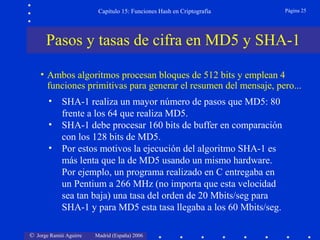 © Jorge Ramió Aguirre Madrid (España) 2006
Capítulo 15: Funciones Hash en Criptografía Página 25
• SHA-1 realiza un mayor número de pasos que MD5: 80
frente a los 64 que realiza MD5.
• SHA-1 debe procesar 160 bits de buffer en comparación
con los 128 bits de MD5.
• Por estos motivos la ejecución del algoritmo SHA-1 es
más lenta que la de MD5 usando un mismo hardware.
Por ejemplo, un programa realizado en C entregaba en
un Pentium a 266 MHz (no importa que esta velocidad
sea tan baja) una tasa del orden de 20 Mbits/seg para
SHA-1 y para MD5 esta tasa llegaba a los 60 Mbits/seg.
• Ambos algoritmos procesan bloques de 512 bits y emplean 4
funciones primitivas para generar el resumen del mensaje, pero...
Pasos y tasas de cifra en MD5 y SHA-1
 