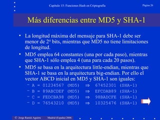 © Jorge Ramió Aguirre Madrid (España) 2006
Capítulo 15: Funciones Hash en Criptografía Página 26
• La longitud máxima del mensaje para SHA-1 debe ser
menor de 264
bits, mientras que MD5 no tiene limitaciones
de longitud.
• MD5 emplea 64 constantes (una por cada paso), mientras
que SHA-1 sólo emplea 4 (una para cada 20 pasos).
• MD5 se basa en la arquitectura little-endian, mientras que
SHA-1 se basa en la arquitectura big-endian. Por ello el
vector ABCD inicial en MD5 y SHA-1 son iguales:
– A = 01234567 (MD5) ⇒ 67452301 (SHA-1)
– B = 89ABCDEF (MD5) ⇒ EFCDAB89 (SHA-1)
– C = FEDCBA98 (MD5) ⇒ 98BADCFE (SHA-1)
– D = 76543210 (MD5) ⇒ 10325476 (SHA-1)
Más diferencias entre MD5 y SHA-1
 