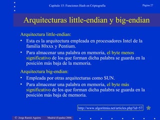 © Jorge Ramió Aguirre Madrid (España) 2006
Capítulo 15: Funciones Hash en Criptografía Página 27
Arquitectura little-endian:
• Esta es la arquitectura empleada en procesadores Intel de la
familia 80xxx y Pentium.
• Para almacenar una palabra en memoria, el byte menos
significativo de los que forman dicha palabra se guarda en la
posición más baja de la memoria.
Arquitectura big-endian:
• Empleada por otras arquitecturas como SUN.
• Para almacenar una palabra en memoria, el byte más
significativo de los que forman dicha palabra se guarda en la
posición más baja de memoria.
Arquitecturas little-endian y big-endian
http://www.algoritmia.net/articles.php?id=57
 