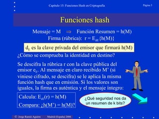 © Jorge Ramió Aguirre Madrid (España) 2006
Capítulo 15: Funciones Hash en Criptografía Página 3
Funciones hash
Mensaje = M ⇒ Función Resumen = h(M)
Firma (rúbrica): r = EdE{h(M)}
¿Cómo se comprueba la identidad en destino?
Se descifra la rúbrica r con la clave pública del
emisor eE. Al mensaje en claro recibido M’ (si
viniese cifrado, se descifra) se le aplica la misma
función hash que en emisión. Si los valores son
iguales, la firma es auténtica y el mensaje íntegro:
Calcula: EeE(r) = h(M)
Compara: ¿h(M’) = h(M)?
dE es la clave privada del emisor que firmará h(M)
¿Qué seguridad nos da
un resumen de k bits?
 