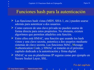 © Jorge Ramió Aguirre Madrid (España) 2006
Capítulo 15: Funciones Hash en Criptografía Página 30
 Las funciones hash vistas (MD5, SHA-1, etc.) pueden usarse
además para autenticar a dos usuarios.
 Como carecen de una clave privada no pueden usarse de
forma directa para estos propósitos. No obstante, existen
algoritmos que permiten añadirles esta función.
 Entre ellos está HMAC, una función que usando los hash
vistos y una clave secreta, autentica a dos usuarios mediante
sistemas de clave secreta. Las funciones MAC, Message
Authentication Code, y HMAC se tratarán en el próximo
capítulo dedicado a la autenticación y firma digital.
 HMAC se usa en plataformas IP seguras como por ejemplo en
Secure Socket Layer, SSL.
Funciones hash para la autenticación
Fin del capítulo
 
