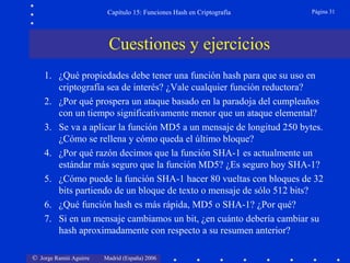 © Jorge Ramió Aguirre Madrid (España) 2006
Capítulo 15: Funciones Hash en Criptografía Página 31
Cuestiones y ejercicios
1. ¿Qué propiedades debe tener una función hash para que su uso en
criptografía sea de interés? ¿Vale cualquier función reductora?
2. ¿Por qué prospera un ataque basado en la paradoja del cumpleaños
con un tiempo significativamente menor que un ataque elemental?
3. Se va a aplicar la función MD5 a un mensaje de longitud 250 bytes.
¿Cómo se rellena y cómo queda el último bloque?
4. ¿Por qué razón decimos que la función SHA-1 es actualmente un
estándar más seguro que la función MD5? ¿Es seguro hoy SHA-1?
5. ¿Cómo puede la función SHA-1 hacer 80 vueltas con bloques de 32
bits partiendo de un bloque de texto o mensaje de sólo 512 bits?
6. ¿Qué función hash es más rápida, MD5 o SHA-1? ¿Por qué?
7. Si en un mensaje cambiamos un bit, ¿en cuánto debería cambiar su
hash aproximadamente con respecto a su resumen anterior?
 