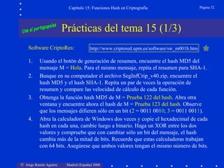 © Jorge Ramió Aguirre Madrid (España) 2006
Capítulo 15: Funciones Hash en Criptografía Página 32
Prácticas del tema 15 (1/3)
Software CriptoRes: http://www.criptored.upm.es/software/sw_m001h.htm
1. Usando el botón de generación de resumen, encuentre el hash MD5 del
mensaje M = Hola. Para el mismo mensaje, repita el resumen para SHA-1.
2. Busque en su computador el archivo SegInfCrip_v40.zip, encuentre el
hash MD5 y el hash SHA-1. Repita un par de veces la operación de
resumen y compare las velocidad de cálculo de cada función.
3. Obtenga la función hash MD5 de M = Prueba 122 del hash. Abra otra
ventana y encuentre ahora el hash de M = Prueba 123 del hash. Observe
que los mensajes difieren sólo en un bit (2 = 0011 0010; 3 = 0011 0011).
4. Abra la calculadora de Windows dos veces y copie el hexadecimal de cada
hash en cada una, cambie luego a binario. Haga un XOR entre los dos
valores y compruebe que con cambiar sólo un bit del mensaje, el hash
cambia más de la mitad de bits. Recuerde que estas calculadoras trabajan
con 64 bits. Asegúrese que ambos valores tengan el mismo número de bits.
 