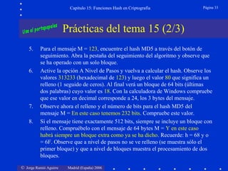 © Jorge Ramió Aguirre Madrid (España) 2006
Capítulo 15: Funciones Hash en Criptografía Página 33
Prácticas del tema 15 (2/3)
5. Para el mensaje M = 123, encuentre el hash MD5 a través del botón de
seguimiento. Abra la pestaña del seguimiento del algoritmo y observe que
se ha operado con un solo bloque.
6. Active la opción A Nivel de Pasos y vuelva a calcular el hash. Observe los
valores 313233 (hexadecimal de 123) y luego el valor 80 que significa un
relleno (1 seguido de ceros). Al final verá un bloque de 64 bits (últimas
dos palabras) cuyo valor es 18. Con la calculadora de Windows compruebe
que ese valor en decimal corresponde a 24, los 3 bytes del mensaje.
7. Observe ahora el relleno y el número de bits para el hash MD5 del
mensaje M = En este caso tenemos 232 bits. Compruebe este valor.
8. Si el mensaje tiene exactamente 512 bits, siempre se incluye un bloque con
relleno. Compruébelo con el mensaje de 64 bytes M = Y en este caso
habrá siempre un bloque extra como ya se ha dicho. Recuerde: h = 68 y o
= 6F. Observe que a nivel de pasos no se ve relleno (se muestra sólo el
primer bloque) y que a nivel de bloques muestra el procesamiento de dos
bloques.
 