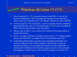 © Jorge Ramió Aguirre Madrid (España) 2006
Capítulo 15: Funciones Hash en Criptografía Página 34
Prácticas del tema 15 (3/3)
9. Para el mensaje M = 123, encuentre ahora el hash SHA-1 a través del
botón de seguimiento. Abra la pestaña del seguimiento del algoritmo y
observe que se ha operado con un solo bloque. Observe el vector ABCDE.
10. Active la opción A Nivel de Pasos y vuelva a calcular el hash. Compare la
representación del valor 123 en hexadecimal (313233) con el resultado de
MD5, notación little-endian versus big-endian.
11. Observe que en SHA-1 no se reservan los últimos 64 bits para indicar el
tamaño del archivo.
12. SHA-1 no acepta mensajes de tamaño mayores que 264 bits
. Aunque pudiera
parecer una limitación, ¿a cuántos bytes correspondería este valor?
13. Compruebe gráficamente la paradoja del cumpleaños pinchando en el
icono con figura de tarta. Primero indique 5 iteraciones y acepte las
opciones por defecto de un seguimiento preciso de cada cumpleaños. A
continuación introduzca otros números, juegue un poco con las opciones
del programa y observe que el valor medio de intentos es cercano a 23.
 