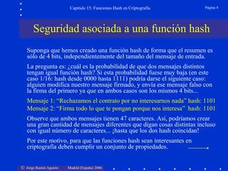 © Jorge Ramió Aguirre Madrid (España) 2006
Capítulo 15: Funciones Hash en Criptografía Página 4
Seguridad asociada a una función hash
Suponga que hemos creado una función hash de forma que el resumen es
sólo de 4 bits, independientemente del tamaño del mensaje de entrada.
La pregunta es: ¿cuál es la probabilidad de que dos mensajes distintos
tengan igual función hash? Si esta probabilidad fuese muy baja (en este
caso 1/16: hash desde 0000 hasta 1111) podría darse el siguiente caso:
alguien modifica nuestro mensaje firmado, y envía ese mensaje falso con
la firma del primero ya que en ambos casos son los mismos 4 bits...
Mensaje 1: “Rechazamos el contrato por no interesarnos nada” hash: 1101
Mensaje 2: “Firma todo lo que te pongan porque nos interesa” hash: 1101
Observe que ambos mensajes tienen 47 caracteres. Así, podríamos crear
una gran cantidad de mensajes diferentes que digan cosas distintas incluso
con igual número de caracteres... ¡hasta que los dos hash coincidan!
Por este motivo, para que las funciones hash sean interesantes en
criptografía deben cumplir un conjunto de propiedades.
 