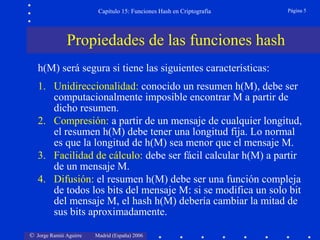 © Jorge Ramió Aguirre Madrid (España) 2006
Capítulo 15: Funciones Hash en Criptografía Página 5
Propiedades de las funciones hash
h(M) será segura si tiene las siguientes características:
1. Unidireccionalidad: conocido un resumen h(M), debe ser
computacionalmente imposible encontrar M a partir de
dicho resumen.
2. Compresión: a partir de un mensaje de cualquier longitud,
el resumen h(M) debe tener una longitud fija. Lo normal
es que la longitud de h(M) sea menor que el mensaje M.
3. Facilidad de cálculo: debe ser fácil calcular h(M) a partir
de un mensaje M.
4. Difusión: el resumen h(M) debe ser una función compleja
de todos los bits del mensaje M: si se modifica un solo bit
del mensaje M, el hash h(M) debería cambiar la mitad de
sus bits aproximadamente.
 