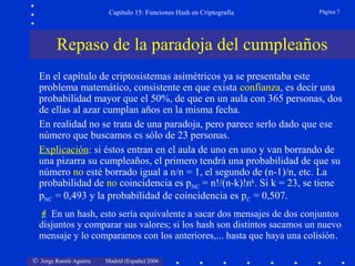 © Jorge Ramió Aguirre Madrid (España) 2006
Capítulo 15: Funciones Hash en Criptografía Página 7
Repaso de la paradoja del cumpleaños
En el capítulo de criptosistemas asimétricos ya se presentaba este
problema matemático, consistente en que exista confianza, es decir una
probabilidad mayor que el 50%, de que en un aula con 365 personas, dos
de ellas al azar cumplan años en la misma fecha.
En realidad no se trata de una paradoja, pero parece serlo dado que ese
número que buscamos es sólo de 23 personas.
Explicación: si éstos entran en el aula de uno en uno y van borrando de
una pizarra su cumpleaños, el primero tendrá una probabilidad de que su
número no esté borrado igual a n/n = 1, el segundo de (n-1)/n, etc. La
probabilidad de no coincidencia es pNC = n!/(n-k)!nk
. Si k = 23, se tiene
pNC = 0,493 y la probabilidad de coincidencia es pC = 0,507.
 En un hash, esto sería equivalente a sacar dos mensajes de dos conjuntos
disjuntos y comparar sus valores; si los hash son distintos sacamos un nuevo
mensaje y lo comparamos con los anteriores,... hasta que haya una colisión.
 