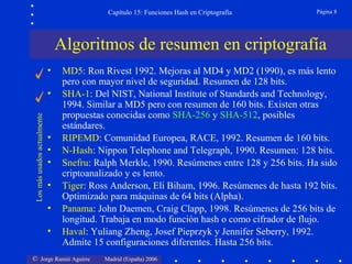 © Jorge Ramió Aguirre Madrid (España) 2006
Capítulo 15: Funciones Hash en Criptografía Página 8
Algoritmos de resumen en criptografía
• MD5: Ron Rivest 1992. Mejoras al MD4 y MD2 (1990), es más lento
pero con mayor nivel de seguridad. Resumen de 128 bits.
• SHA-1: Del NIST, National Institute of Standards and Technology,
1994. Similar a MD5 pero con resumen de 160 bits. Existen otras
propuestas conocidas como SHA-256 y SHA-512, posibles
estándares.
• RIPEMD: Comunidad Europea, RACE, 1992. Resumen de 160 bits.
• N-Hash: Nippon Telephone and Telegraph, 1990. Resumen: 128 bits.
• Snefru: Ralph Merkle, 1990. Resúmenes entre 128 y 256 bits. Ha sido
criptoanalizado y es lento.
• Tiger: Ross Anderson, Eli Biham, 1996. Resúmenes de hasta 192 bits.
Optimizado para máquinas de 64 bits (Alpha).
• Panama: John Daemen, Craig Clapp, 1998. Resúmenes de 256 bits de
longitud. Trabaja en modo función hash o como cifrador de flujo.
• Haval: Yuliang Zheng, Josef Pieprzyk y Jennifer Seberry, 1992.
Admite 15 configuraciones diferentes. Hasta 256 bits.
Losmásusadosactualmente
 