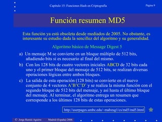 © Jorge Ramió Aguirre Madrid (España) 2006
Capítulo 15: Funciones Hash en Criptografía Página 9
Función resumen MD5
Algoritmo básico de Message Digest 5
a) Un mensaje M se convierte en un bloque múltiplo de 512 bits,
añadiendo bits si es necesario al final del mismo.
b) Con los 128 bits de cuatro vectores iniciales ABCD de 32 bits cada
uno y el primer bloque del mensaje de 512 bits, se realizan diversas
operaciones lógicas entre ambos bloques.
c) La salida de esta operación (128 bits) se convierte en el nuevo
conjunto de 4 vectores A’B’C’D’ y se realiza la misma función con el
segundo bloque de 512 bits del mensaje, y así hasta el último bloque
del mensaje. Al terminar, el algoritmo entrega un resumen que
corresponde a los últimos 128 bits de estas operaciones.
http://userpages.umbc.edu/~mabzug1/cs/md5/md5.html
Esta función ya está obsoleta desde mediados de 2005. No obstante, es
interesante su estudio dada la sencillez del algoritmo y su generalidad.
 