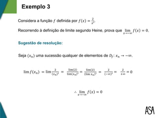 Exemplo 3
Considera a função 𝑓 definida por 𝑓 𝑥 =
2
𝑥²
.
Recorrendo à definição de limite segundo Heine, prova que lim
𝑥→−∞
𝑓 𝑥 = 0.
Sugestão de resolução:
Seja (𝑥 𝑛) uma sucessão qualquer de elementos de 𝐷𝑓: 𝑥 𝑛 → −∞.
lim 𝑓(𝑥 𝑛) = lim
2
𝑥 𝑛 ²
=
lim 2
lim 𝑥 𝑛 ²
=
lim 2
lim 𝑥 𝑛 ²
=
2
−∞ ²
=
∴ lim
𝑥→−∞
𝑓 𝑥 = 0
2
+∞
= 0
 