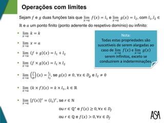 Operações com limites
Sejam 𝑓 e 𝑔 duas funções tais que lim
𝑥→𝑎
𝑓 𝑥 = 𝑙1 e lim
𝑥→𝑎
𝑔 𝑥 = 𝑙2, com 𝑙1, 𝑙2 ∈
ℝ e 𝑎 um ponto finito (ponto aderente do respetivo domínio) ou infinito:
 lim
𝑥→𝑎
𝑥 = 𝑎
 lim
𝑥→𝑎
𝑓 × 𝑔 𝑥 = 𝑙1 × 𝑙2
 lim
𝑥→𝑎
𝑓
𝑔
𝑥 =
𝑙1
𝑙2
, se 𝑔 𝑥 ≠ 0, ∀𝑥 ∈ 𝐷𝑔 e 𝑙2 ≠ 0
 lim
𝑥→𝑎
𝑘 × 𝑓 𝑥 = 𝑘 × 𝑙1, 𝑘 ∈ ℝ
 lim
𝑥→𝑎
𝑓 𝑥 𝑟 = 𝑙1
𝑟, se 𝑟 ∈ ℕ
ou 𝑟 ∈ ℚ⁺ e 𝑓 𝑥 ≥ 0, ∀𝑥 ∈ 𝐷𝑓
ou 𝑟 ∈ ℚ e 𝑓 𝑥 > 0, ∀𝑥 ∈ 𝐷𝑓
 lim
𝑥→𝑎
𝑓 + 𝑔 𝑥 = 𝑙1 + 𝑙2
 lim
𝑥→𝑎
𝑘 = 𝑘 Nota:
Todas estas propriedades são
suscetíveis de serem alargadas ao
caso de lim
𝑥→𝑎
𝑓 𝑥 e lim
𝑥→𝑎
𝑔 𝑥
serem infinitos, exceto se
conduzirem a indeterminações.
 